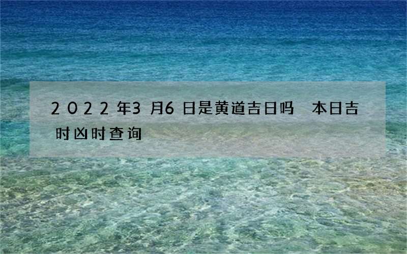 2022年3月6日是黄道吉日吗 本日吉时凶时查询